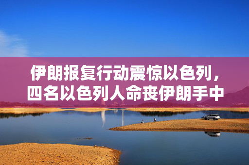 伊朗报复行动震惊以色列，四名以色列人命丧伊朗手中