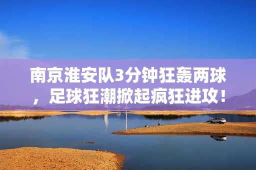 南京淮安队3分钟狂轰两球，足球狂潮掀起疯狂进攻！