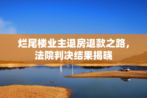 烂尾楼业主退房退款之路，法院判决结果揭晓