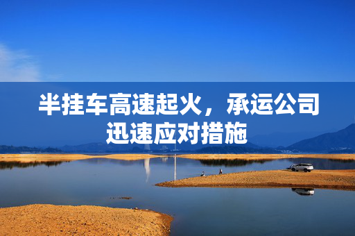 半挂车高速起火，承运公司迅速应对措施