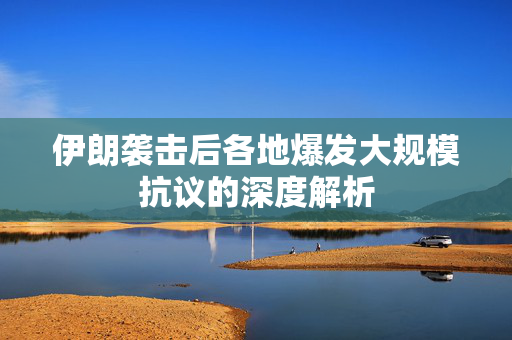 伊朗袭击后各地爆发大规模抗议的深度解析