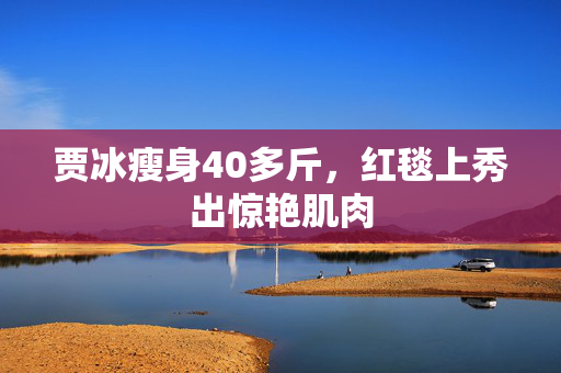 贾冰瘦身40多斤，红毯上秀出惊艳肌肉