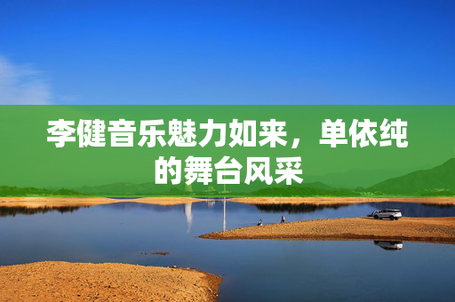 李健音乐魅力如来，单依纯的舞台风采