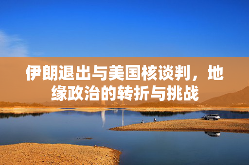 伊朗退出与美国核谈判，地缘政治的转折与挑战