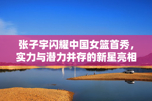 张子宇闪耀中国女篮首秀，实力与潜力并存的新星亮相