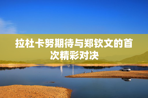 拉杜卡努期待与郑钦文的首次精彩对决