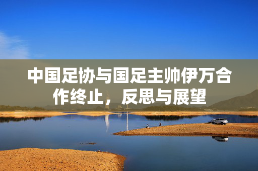 中国足协与国足主帅伊万合作终止，反思与展望