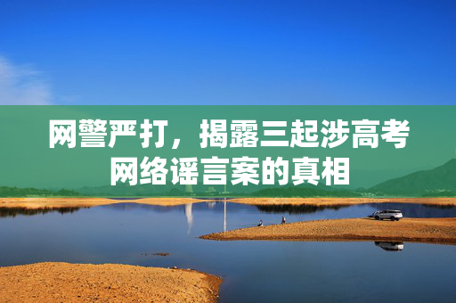 网警严打，揭露三起涉高考网络谣言案的真相