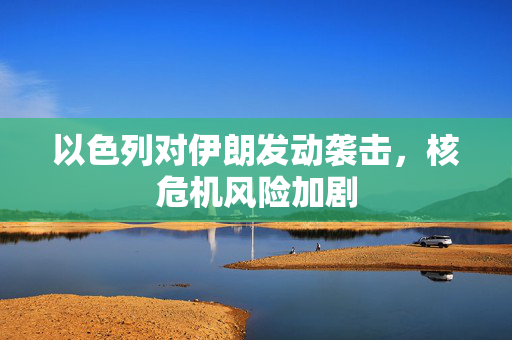 以色列对伊朗发动袭击，核危机风险加剧