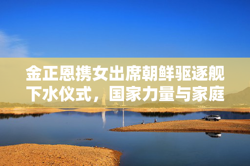 金正恩携女出席朝鲜驱逐舰下水仪式，国家力量与家庭情感的交织