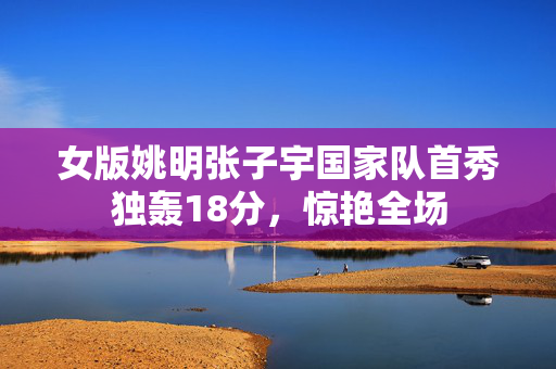 女版姚明张子宇国家队首秀独轰18分，惊艳全场