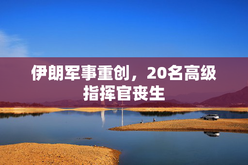 伊朗军事重创，20名高级指挥官丧生