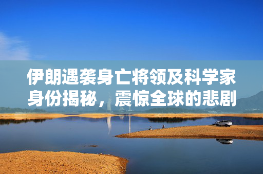 伊朗遇袭身亡将领及科学家身份揭秘，震惊全球的悲剧