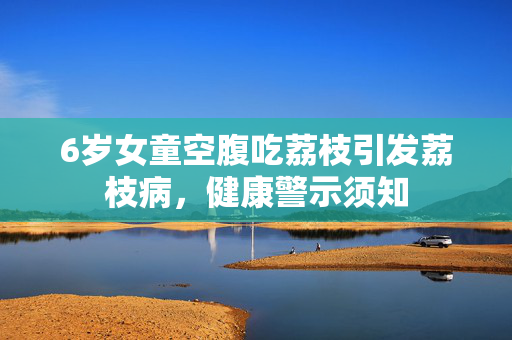 6岁女童空腹吃荔枝引发荔枝病，健康警示须知