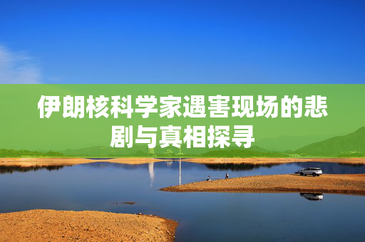 伊朗核科学家遇害现场的悲剧与真相探寻