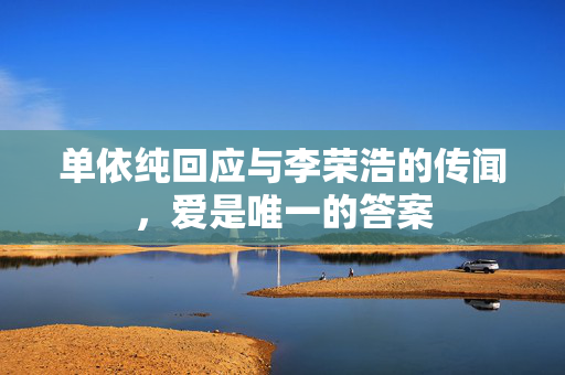 单依纯回应与李荣浩的传闻，爱是唯一的答案