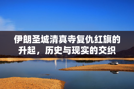 伊朗圣城清真寺复仇红旗的升起，历史与现实的交织