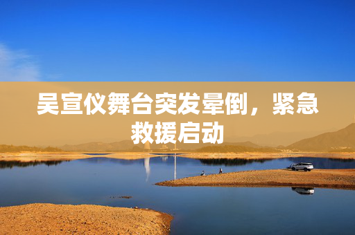 吴宣仪舞台突发晕倒，紧急救援启动