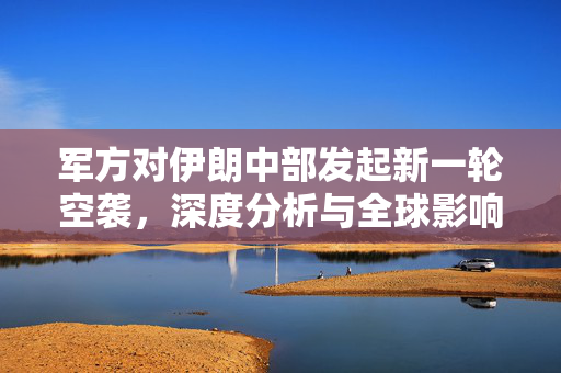 军方对伊朗中部发起新一轮空袭，深度分析与全球影响