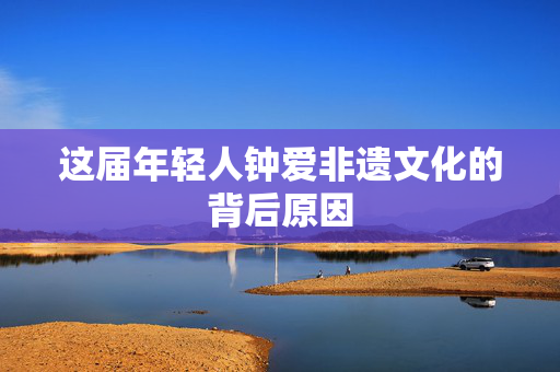 这届年轻人钟爱非遗文化的背后原因
