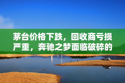 茅台价格下跌，回收商亏损严重，奔驰之梦面临破碎的困境