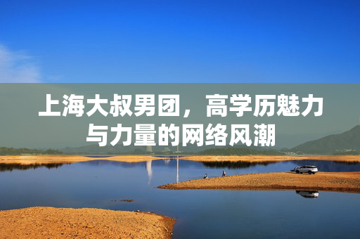 上海大叔男团，高学历魅力与力量的网络风潮