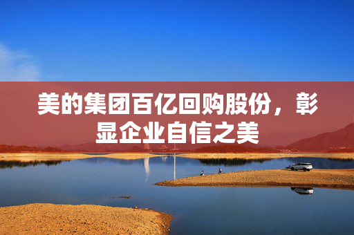 美的集团百亿回购股份，彰显企业自信之美