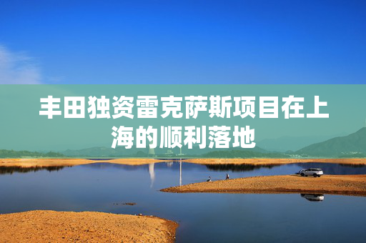 丰田独资雷克萨斯项目在上海的顺利落地