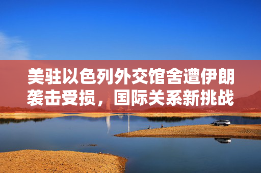 美驻以色列外交馆舍遭伊朗袭击受损，国际关系新挑战