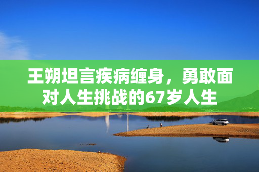 王朔坦言疾病缠身，勇敢面对人生挑战的67岁人生