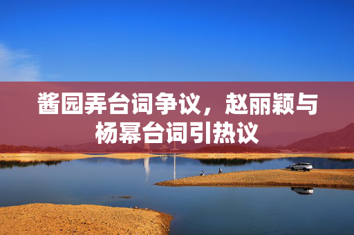 酱园弄台词争议，赵丽颖与杨幂台词引热议
