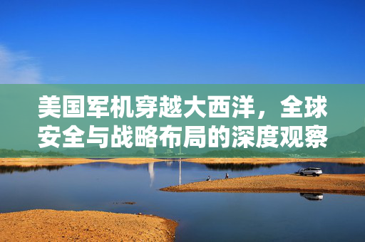 美国军机穿越大西洋，全球安全与战略布局的深度观察