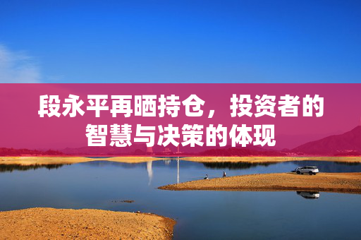 段永平再晒持仓，投资者的智慧与决策的体现