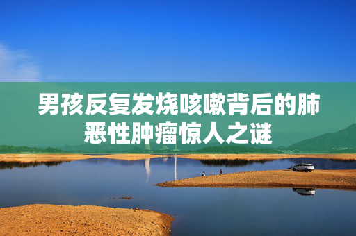 男孩反复发烧咳嗽背后的肺恶性肿瘤惊人之谜