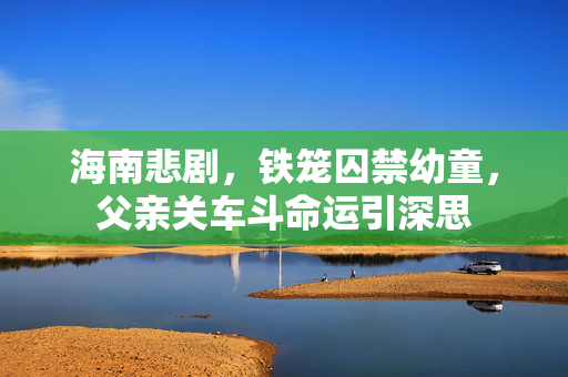 海南悲剧，铁笼囚禁幼童，父亲关车斗命运引深思