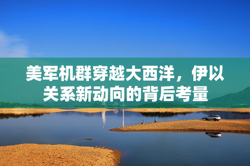 美军机群穿越大西洋，伊以关系新动向的背后考量