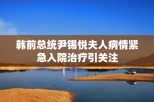 韩前总统尹锡悦夫人病情紧急入院治疗引关注
