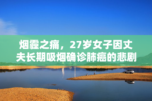 烟霾之痛，27岁女子因丈夫长期吸烟确诊肺癌的悲剧