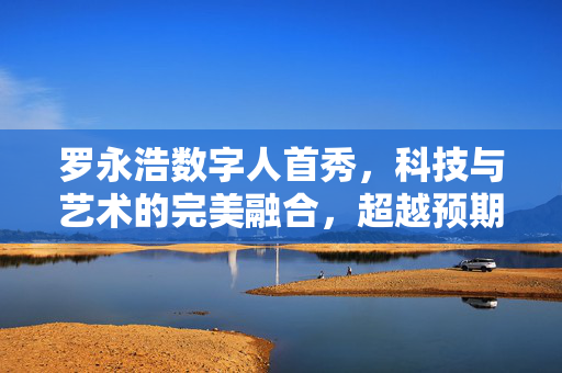 罗永浩数字人首秀，科技与艺术的完美融合，超越预期的震撼亮相