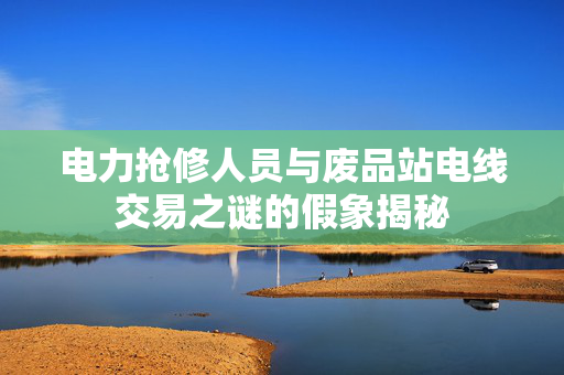 电力抢修人员与废品站电线交易之谜的假象揭秘