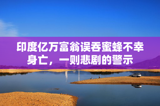印度亿万富翁误吞蜜蜂不幸身亡，一则悲剧的警示