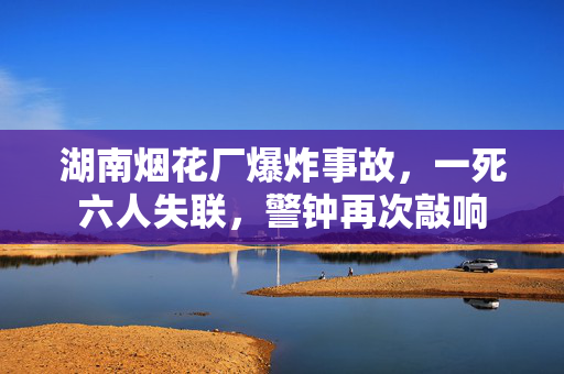 湖南烟花厂爆炸事故，一死六人失联，警钟再次敲响