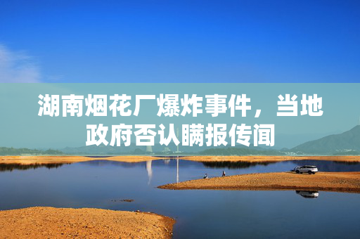 湖南烟花厂爆炸事件，当地政府否认瞒报传闻