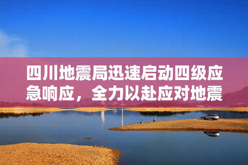 四川地震局迅速启动四级应急响应，全力以赴应对地震挑战