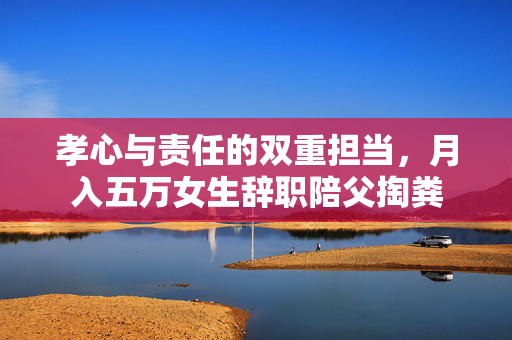 孝心与责任的双重担当，月入五万女生辞职陪父掏粪