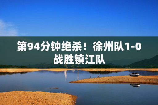 第94分钟绝杀！徐州队1-0战胜镇江队