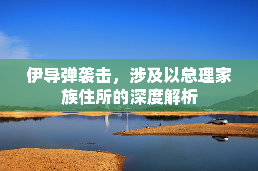 伊导弹袭击，涉及以总理家族住所的深度解析