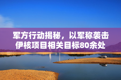 军方行动揭秘，以军称袭击伊核项目相关目标80余处