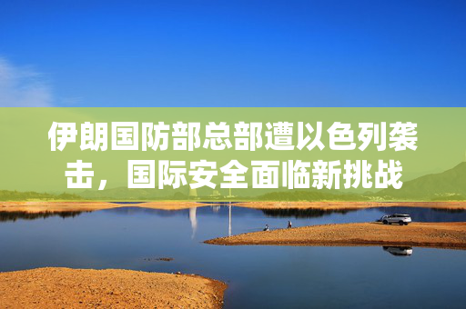 伊朗国防部总部遭以色列袭击，国际安全面临新挑战