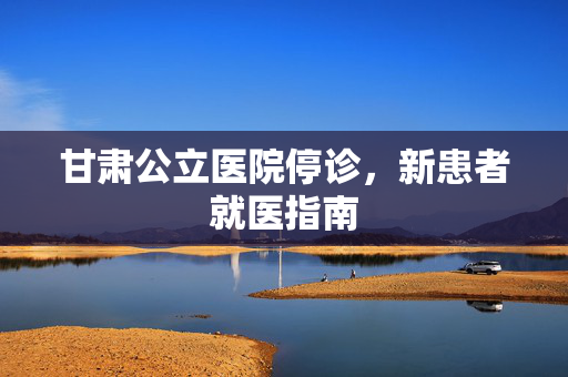 甘肃公立医院停诊，新患者就医指南